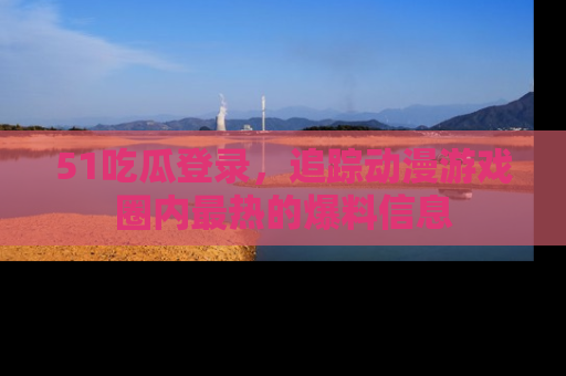51吃瓜登录，追踪动漫游戏圈内最热的爆料信息