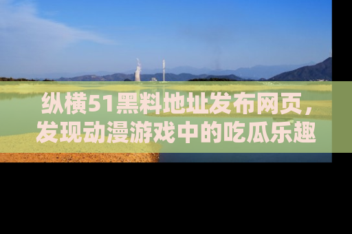 纵横51黑料地址发布网页，发现动漫游戏中的吃瓜乐趣