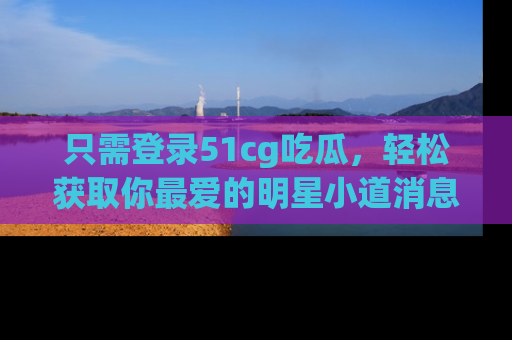 只需登录51cg吃瓜，轻松获取你最爱的明星小道消息！