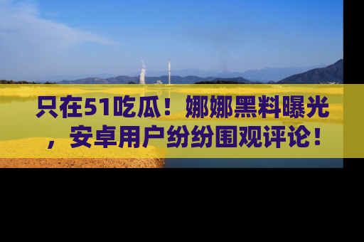 只在51吃瓜！娜娜黑料曝光，安卓用户纷纷围观评论！