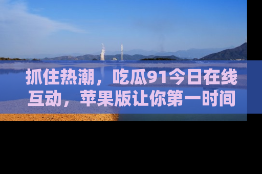 抓住热潮，吃瓜91今日在线互动，苹果版让你第一时间掌握信息！