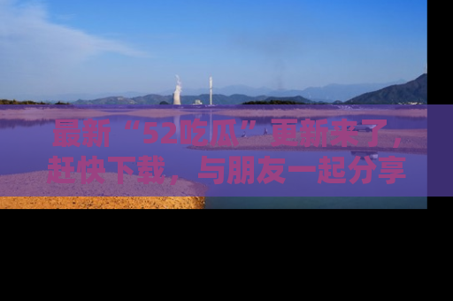 最新“52吃瓜”更新来了，赶快下载，与朋友一起分享吃瓜乐趣！
