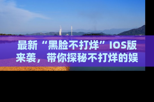 最新“黑脸不打烊”IOS版来袭，带你探秘不打烊的娱乐世界！