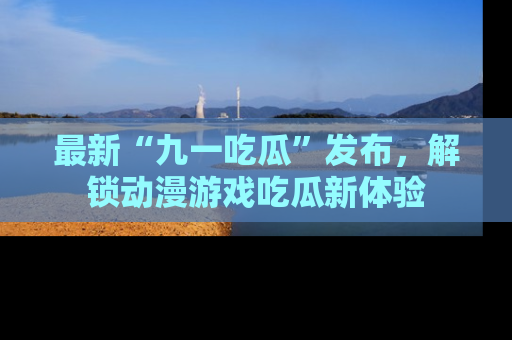 最新“九一吃瓜”发布，解锁动漫游戏吃瓜新体验