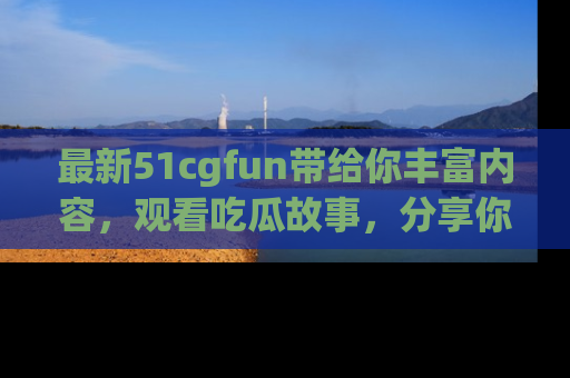 最新51cgfun带给你丰富内容,观看吃瓜故事,分享你的感受!