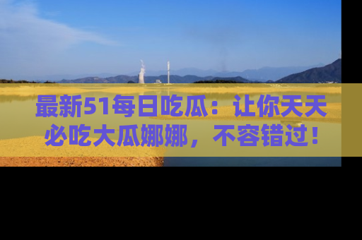 最新51每日吃瓜:让你天天必吃大瓜娜娜,不容错过!
