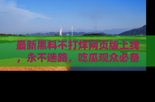 最新黑料不打烊网页版上线，永不迷路，吃瓜观众必备工具！