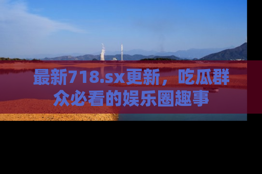 最新718.sx更新,吃瓜群众必看的娱乐圈趣事