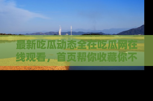 最新吃瓜动态全在吃瓜网在线观看,首页帮你收藏你不能错过的精彩!