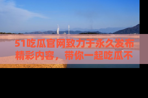51吃瓜官网致力于永久发布精彩内容，带你一起吃瓜不停歇！