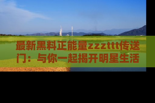 最新黑料正能量zzzttt传送门：与你一起揭开明星生活的神秘地址！