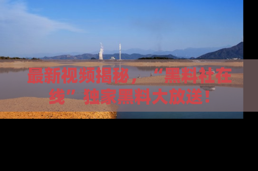 最新视频揭秘，“黑料社在线”独家黑料大放送！