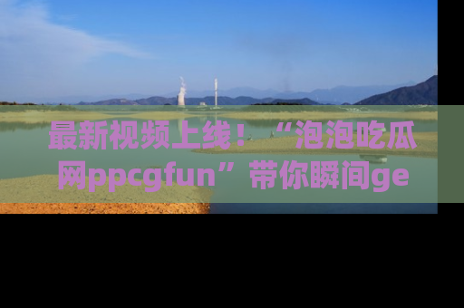 最新视频上线!“泡泡吃瓜网ppcgfun”带你瞬间get吃瓜圈的秘密