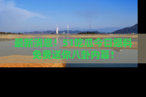 最新消息!51吃瓜今日爆料免费送你八卦内幕!