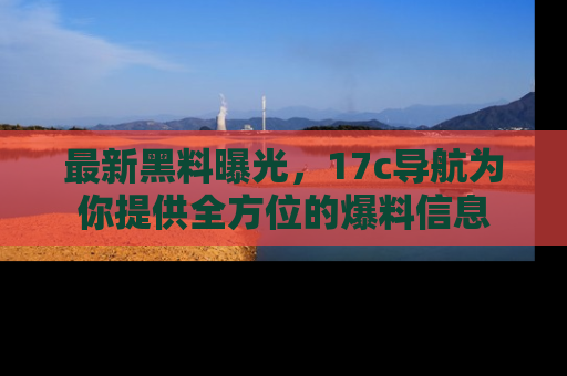 最新黑料曝光，17c导航为你提供全方位的爆料信息