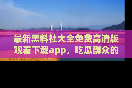 最新黑料社大全免费高清版观看下载app，吃瓜群众的必备神器