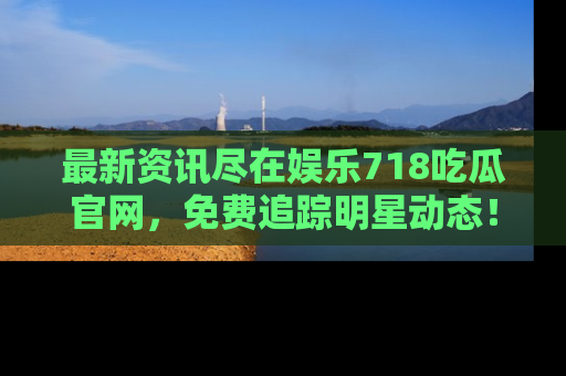 最新资讯尽在娱乐718吃瓜官网,免费追踪明星动态!