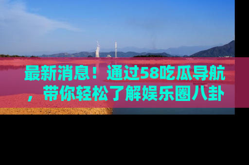 最新消息!通过58吃瓜导航,带你轻松了解娱乐圈八卦动态!