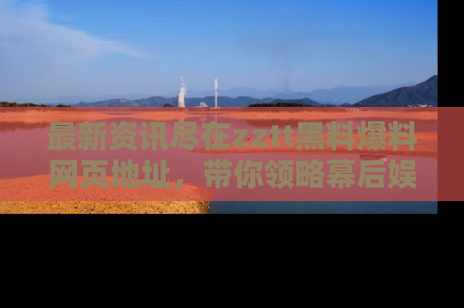 最新资讯尽在zztt黑料爆料网页地址,带你领略幕后娱乐圈的精彩瞬间!